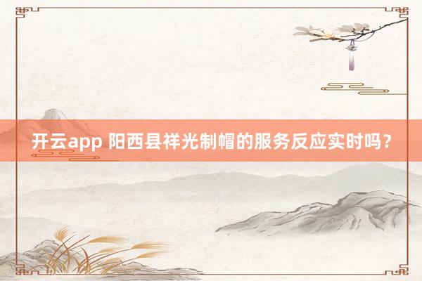 开云app 阳西县祥光制帽的服务反应实时吗？