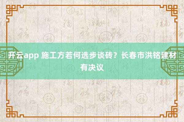 开云app 施工方若何选步谈砖？长春市洪铭建材有决议