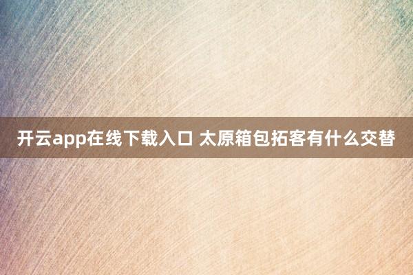 开云app在线下载入口 太原箱包拓客有什么交替