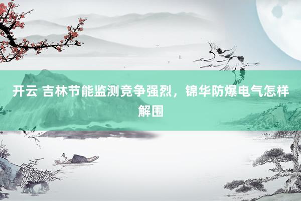 开云 吉林节能监测竞争强烈，锦华防爆电气怎样解围