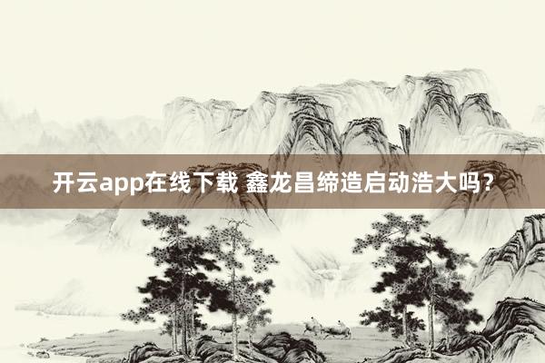 开云app在线下载 鑫龙昌缔造启动浩大吗？
