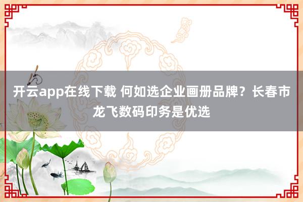 开云app在线下载 何如选企业画册品牌？长春市龙飞数码印务是优选