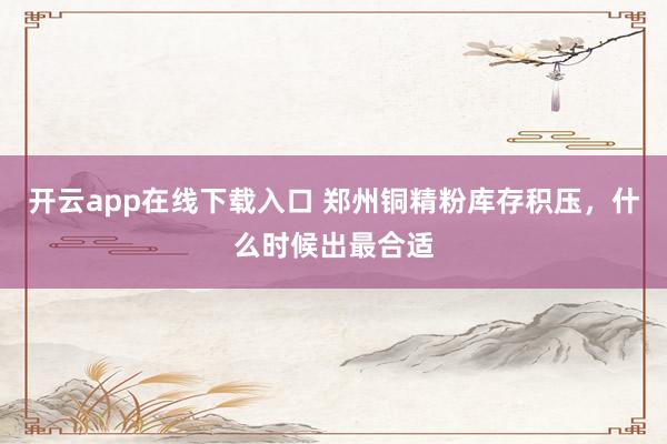 开云app在线下载入口 郑州铜精粉库存积压，什么时候出最合适