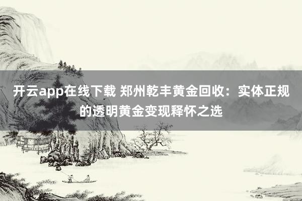开云app在线下载 郑州乾丰黄金回收：实体正规的透明黄金变现释怀之选