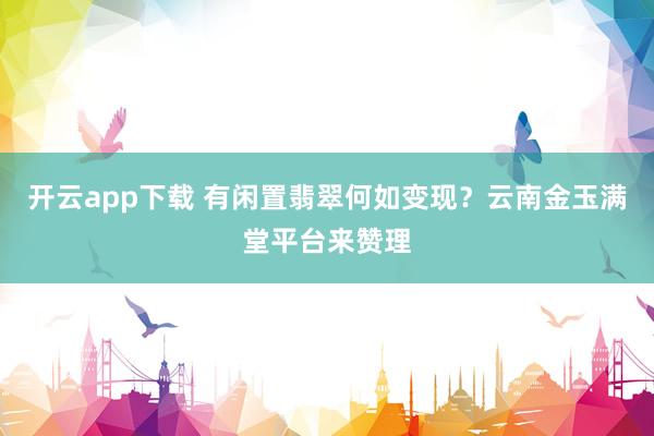 开云app下载 有闲置翡翠何如变现？云南金玉满堂平台来赞理