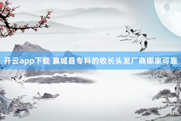 开云app下载 襄城县专科的收长头发厂商哪家可靠