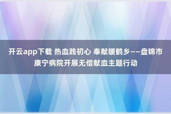 开云app下载 热血践初心 奉献暖鹤乡——盘锦市康宁病院开展无偿献血主题行动
