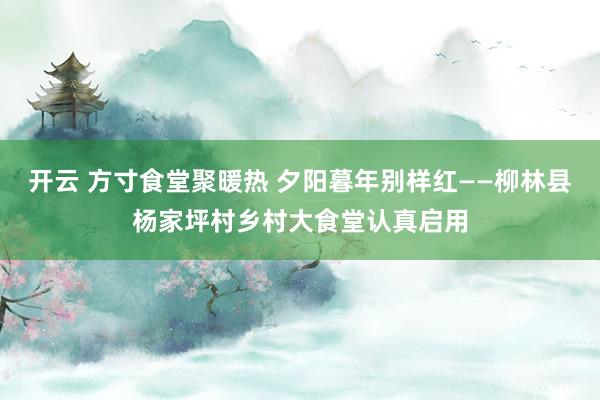开云 方寸食堂聚暖热 夕阳暮年别样红——柳林县杨家坪村乡村大食堂认真启用
