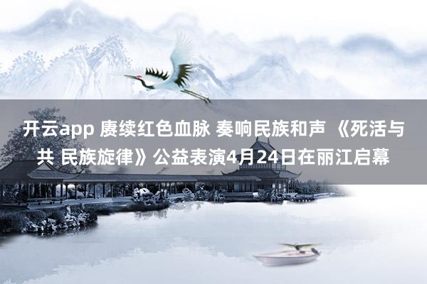 开云app 赓续红色血脉 奏响民族和声 《死活与共 民族旋律》公益表演4月24日在丽江启幕