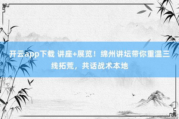 开云app下载 讲座+展览！绵州讲坛带你重温三线拓荒，共话战术本地