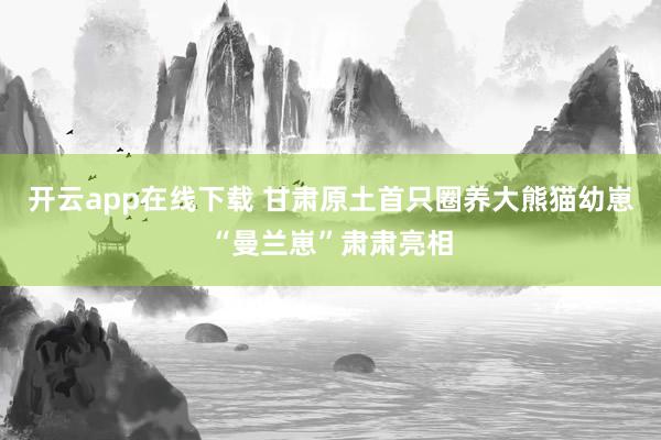 开云app在线下载 甘肃原土首只圈养大熊猫幼崽“曼兰崽”肃肃亮相