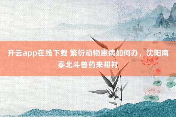 开云app在线下载 繁衍动物患病如何办，沈阳南泰北斗兽药来帮衬