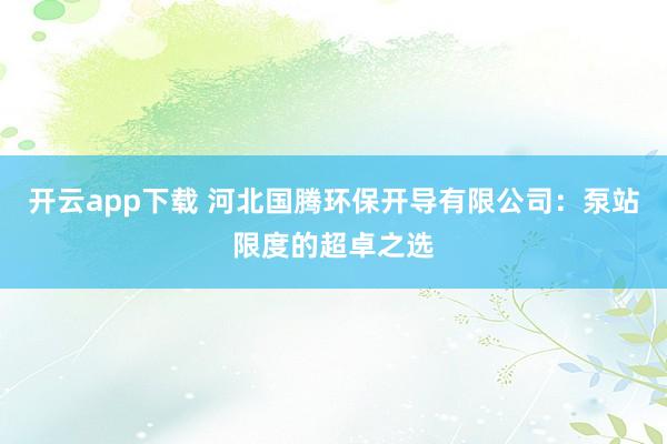 开云app下载 河北国腾环保开导有限公司：泵站限度的超卓之选