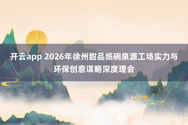 开云app 2026年徐州甜品纸碗泉源工场实力与环保创意谋略深度理会