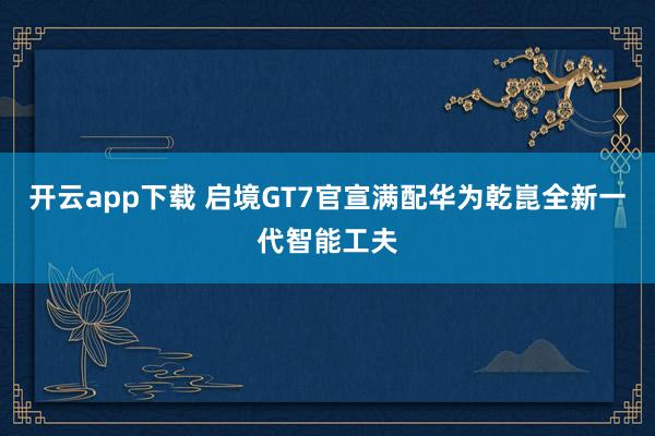 开云app下载 启境GT7官宣满配华为乾崑全新一代智能工夫