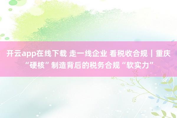 开云app在线下载 走一线企业 看税收合规｜重庆“硬核”制造背后的税务合规“软实力”