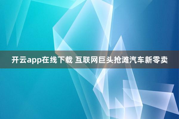 开云app在线下载 互联网巨头抢滩汽车新零卖