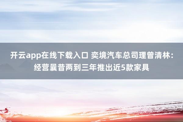 开云app在线下载入口 奕境汽车总司理曾清林：经营曩昔两到三年推出近5款家具
