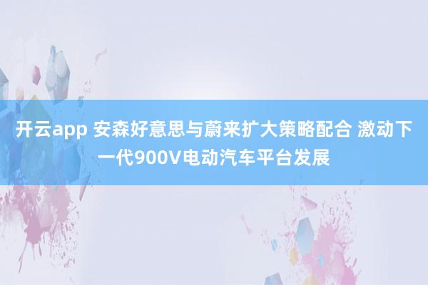 开云app 安森好意思与蔚来扩大策略配合 激动下一代900V电动汽车平台发展