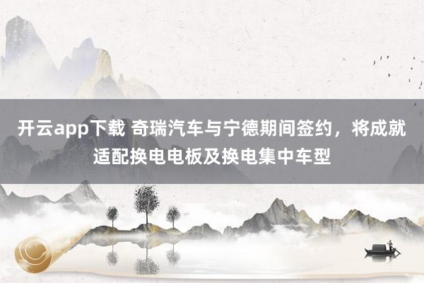 开云app下载 奇瑞汽车与宁德期间签约，将成就适配换电电板及换电集中车型