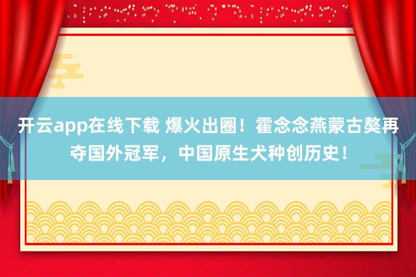 开云app在线下载 爆火出圈！霍念念燕蒙古獒再夺国外冠军，中国原生犬种创历史！