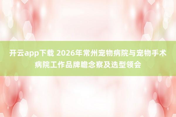 开云app下载 2026年常州宠物病院与宠物手术病院工作品牌瞻念察及选型领会
