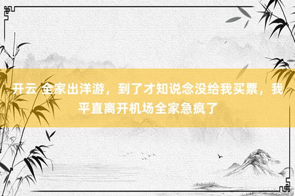 开云 全家出洋游，到了才知说念没给我买票，我平直离开机场全家急疯了