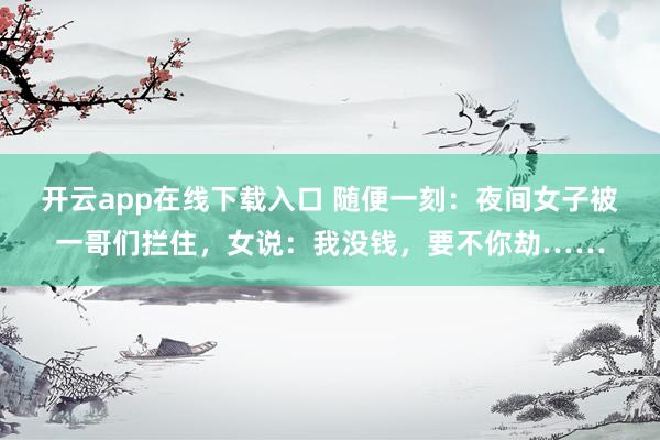 开云app在线下载入口 随便一刻：夜间女子被一哥们拦住，女说：我没钱，要不你劫……
