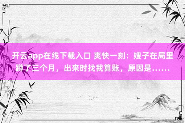 开云app在线下载入口 爽快一刻：嫂子在局里蹲了三个月，出来时找我算账，原因是……
