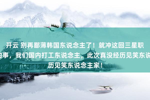 开云 别再鄙薄韩国东说念主了！就冲这回三星职工敢干的事，我们国内打工东说念主，此次真没经历见笑东说念主家！