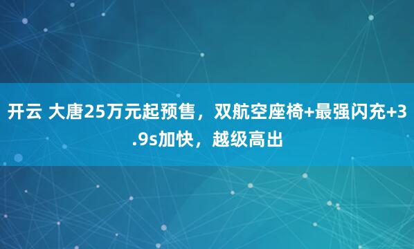 开云 大唐25万元起预售，双航空座椅+最强闪充+3.9s加快，越级高出