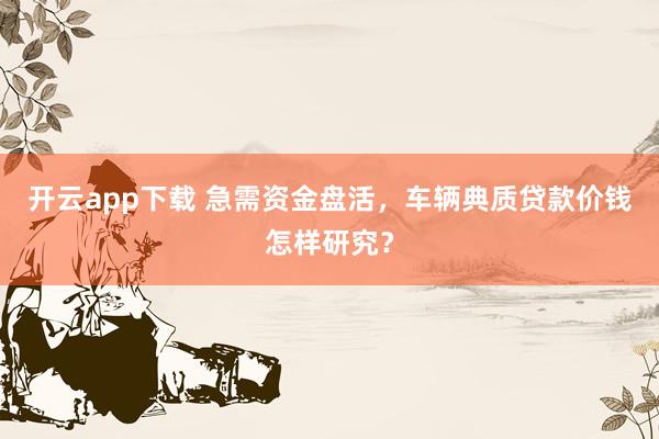 开云app下载 急需资金盘活，车辆典质贷款价钱怎样研究？
