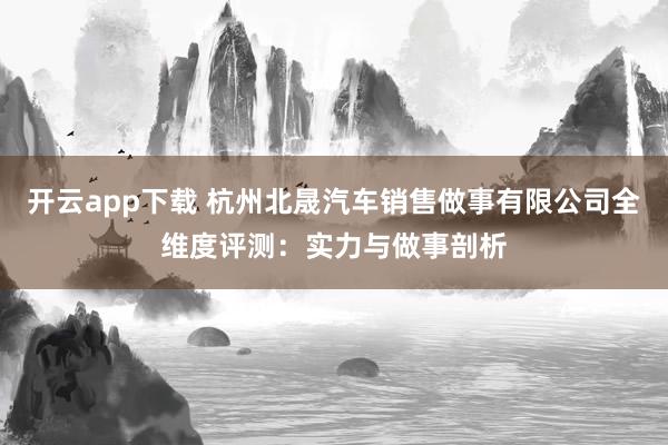 开云app下载 杭州北晟汽车销售做事有限公司全维度评测：实力与做事剖析