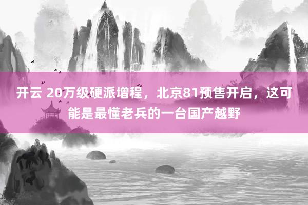 开云 20万级硬派增程，北京81预售开启，这可能是最懂老兵的一台国产越野