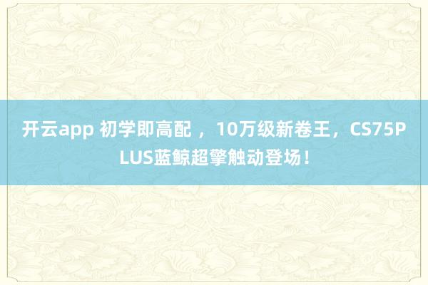 开云app 初学即高配 ，10万级新卷王，CS75PLUS蓝鲸超擎触动登场！