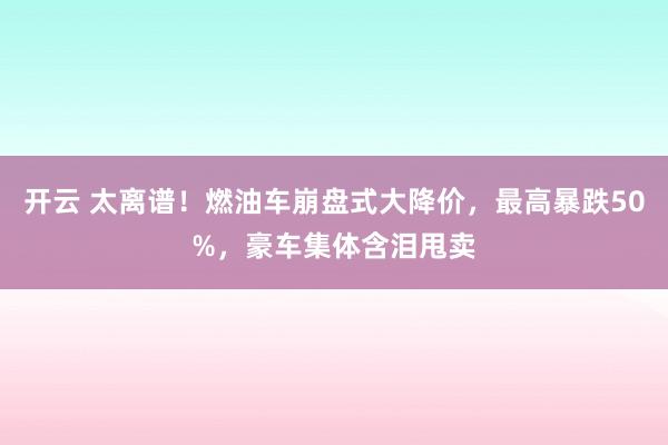 开云 太离谱！燃油车崩盘式大降价，最高暴跌50%，豪车集体含泪甩卖