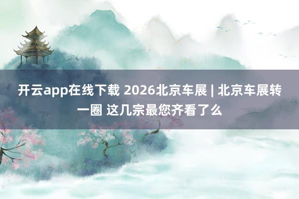 开云app在线下载 2026北京车展 | 北京车展转一圈 这几宗最您齐看了么