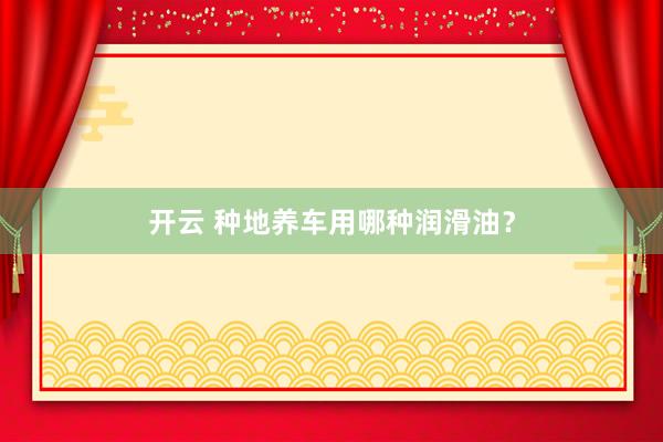 开云 种地养车用哪种润滑油？