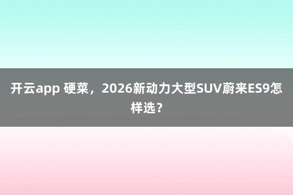 开云app 硬菜，2026新动力大型SUV蔚来ES9怎样选？