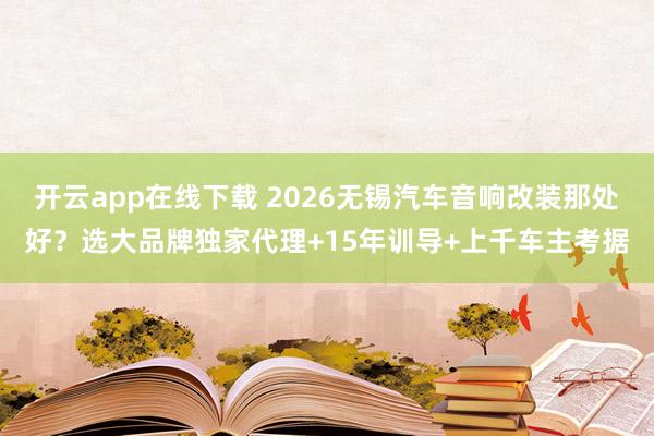 开云app在线下载 2026无锡汽车音响改装那处好？选大品牌独家代理+15年训导+上千车主考据