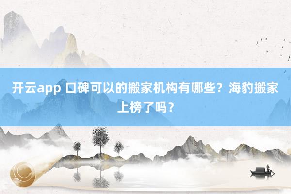开云app 口碑可以的搬家机构有哪些？海豹搬家上榜了吗？
