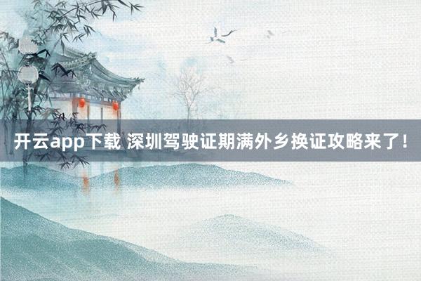 开云app下载 深圳驾驶证期满外乡换证攻略来了！
