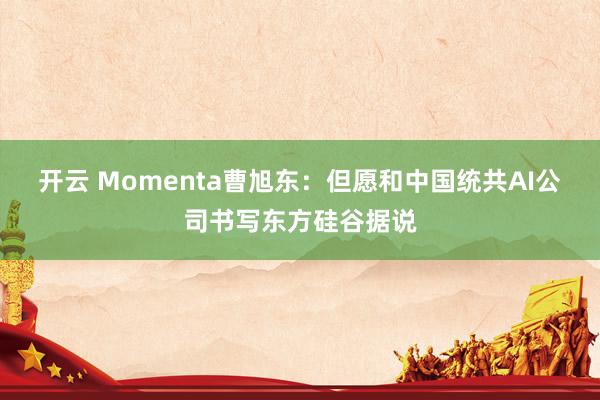 开云 Momenta曹旭东：但愿和中国统共AI公司书写东方硅谷据说