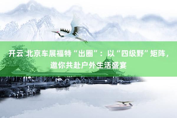 开云 北京车展福特“出圈”：以“四级野”矩阵，邀你共赴户外生活盛宴