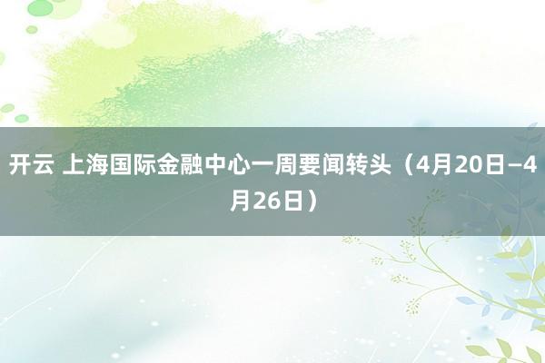 开云 上海国际金融中心一周要闻转头（4月20日—4月26日）