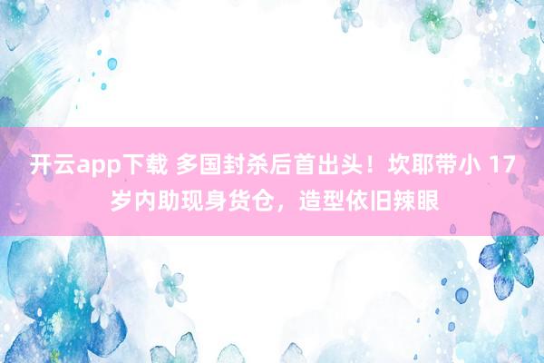 开云app下载 多国封杀后首出头！坎耶带小 17 岁内助现身货仓，造型依旧辣眼