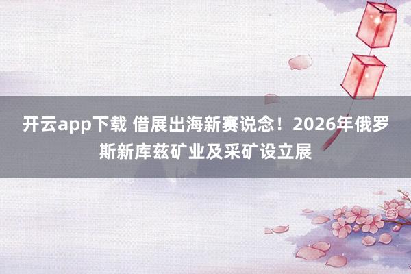 开云app下载 借展出海新赛说念！2026年俄罗斯新库兹矿业及采矿设立展