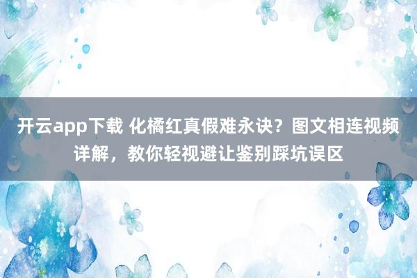 开云app下载 化橘红真假难永诀？图文相连视频详解，教你轻视避让鉴别踩坑误区