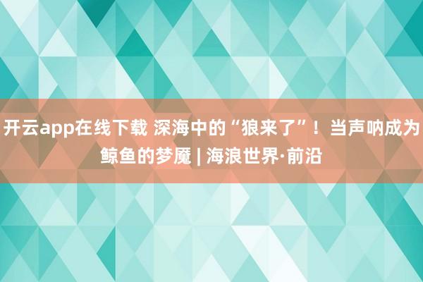 开云app在线下载 深海中的“狼来了”！当声呐成为鲸鱼的梦魇 | 海浪世界·前沿