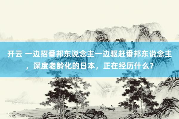 开云 一边招番邦东说念主一边驱赶番邦东说念主，深度老龄化的日本，正在经历什么？
